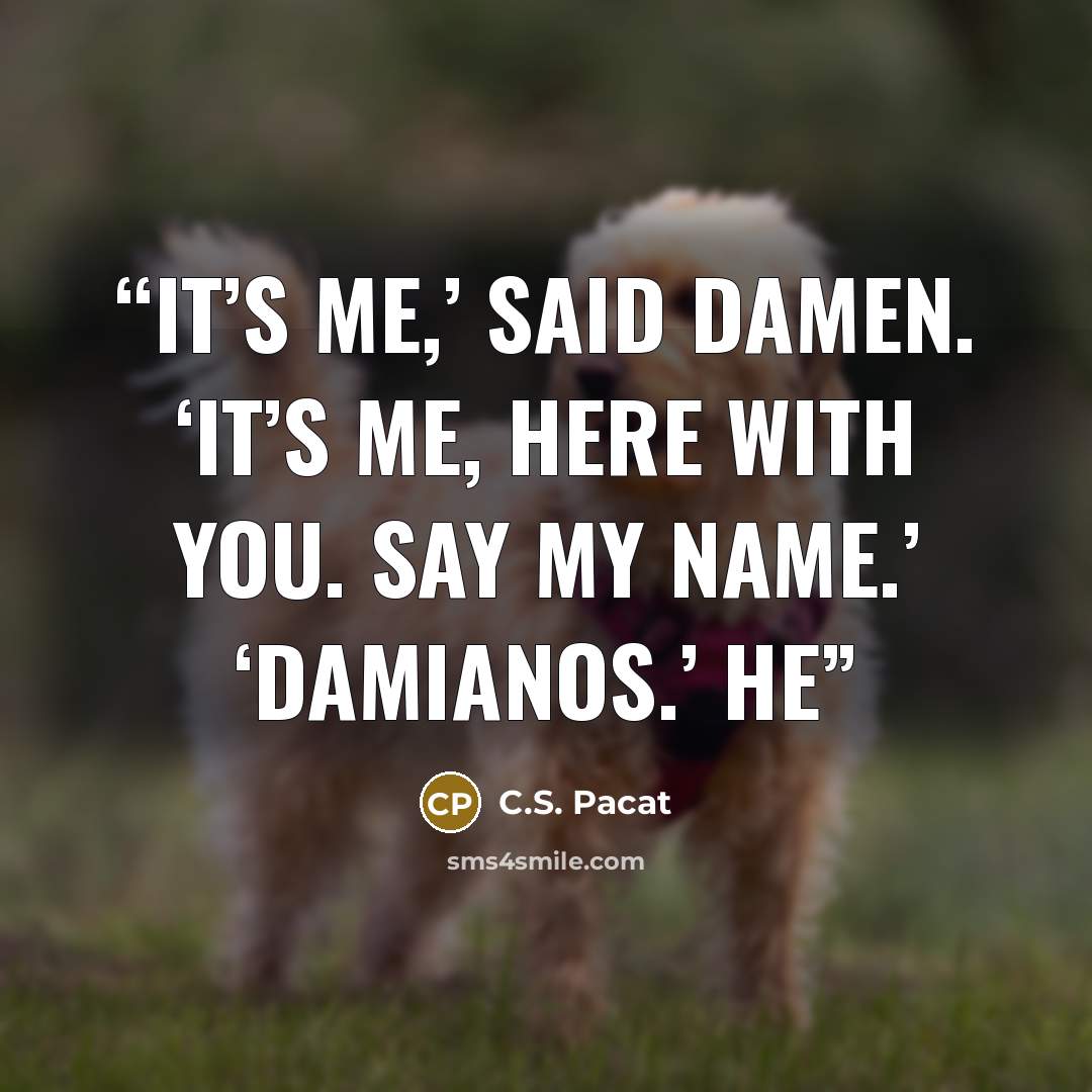 “It’s me,’ said Damen. ‘It’s me, here with you. Say my name.’ ‘Damianos.’ He” quote by C.S. Pacat