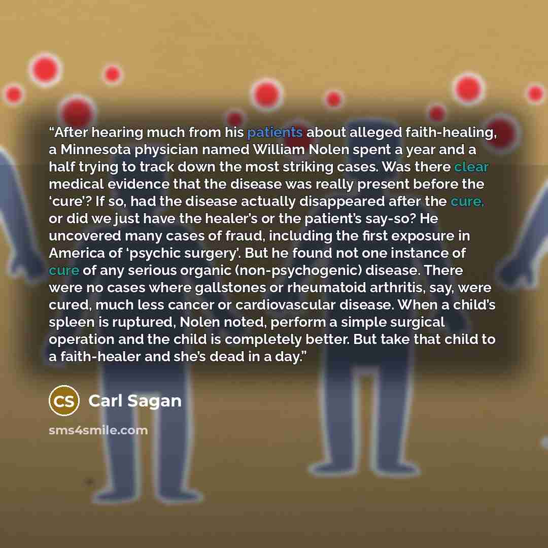 “After hearing much from his patients about alleged faith-healing, a Minnesota physician named William Nolen spent a year and a half trying to track down the most striking cases. Was there clear medical evidence that the disease was really present before the ‘cure’? If so, had the disease actually…” quote by Carl Sagan