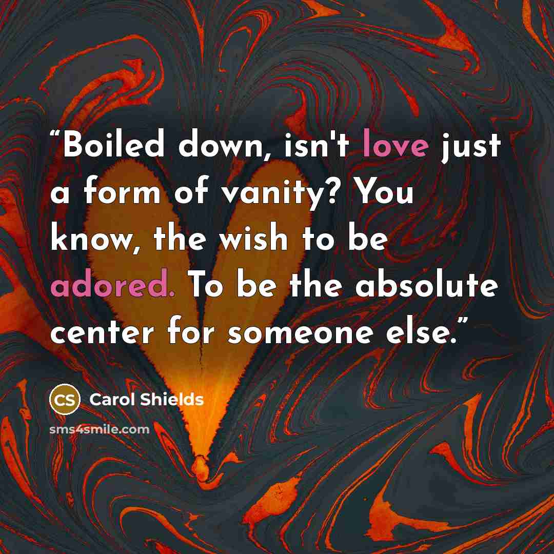 “Boiled down, isn't love just a form of vanity? You know, the wish to be adored. To be the absolute center for someone else.” quote by Carol Shields