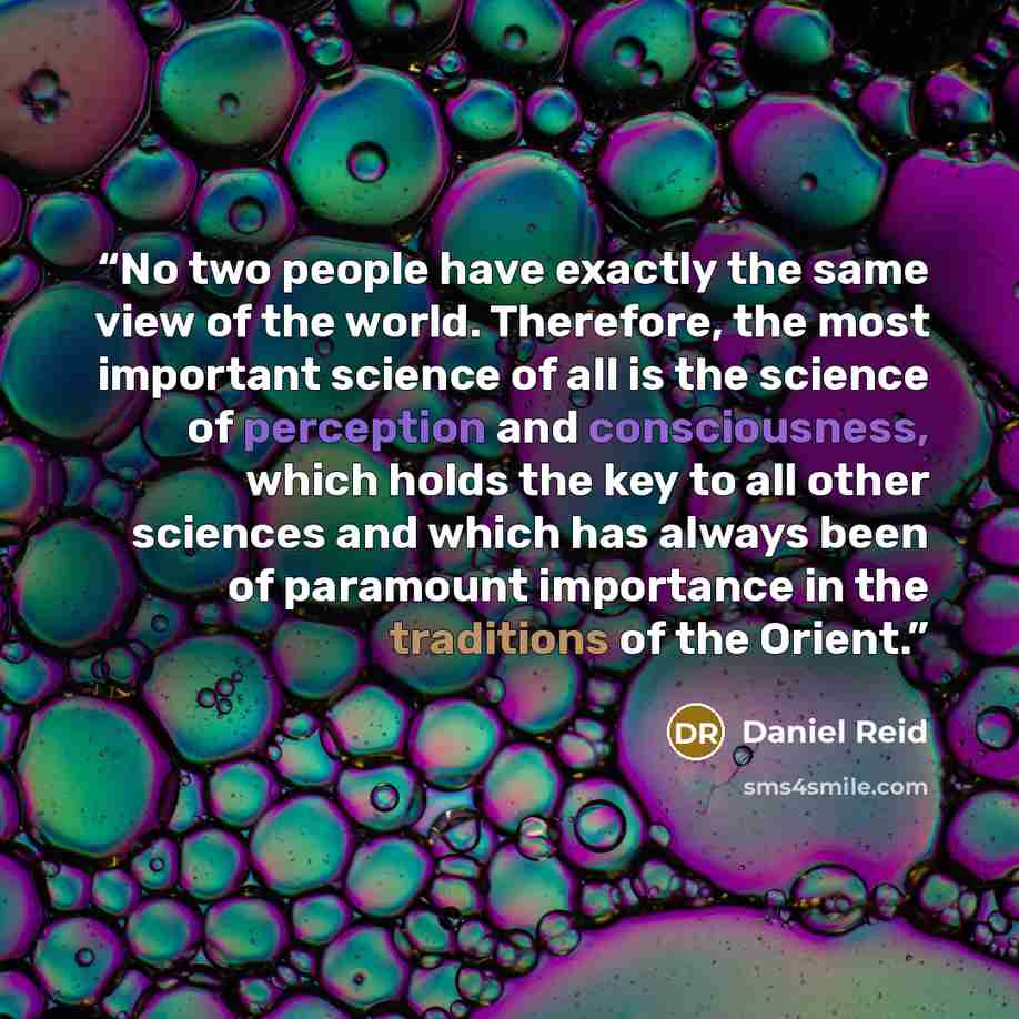 “No two people have exactly the same view of the world. Therefore, the most important science of all is the science of perception and consciousness, which holds the key to all other sciences and which has always been of paramount importance in the traditions of the Orient.” quote by Daniel Reid