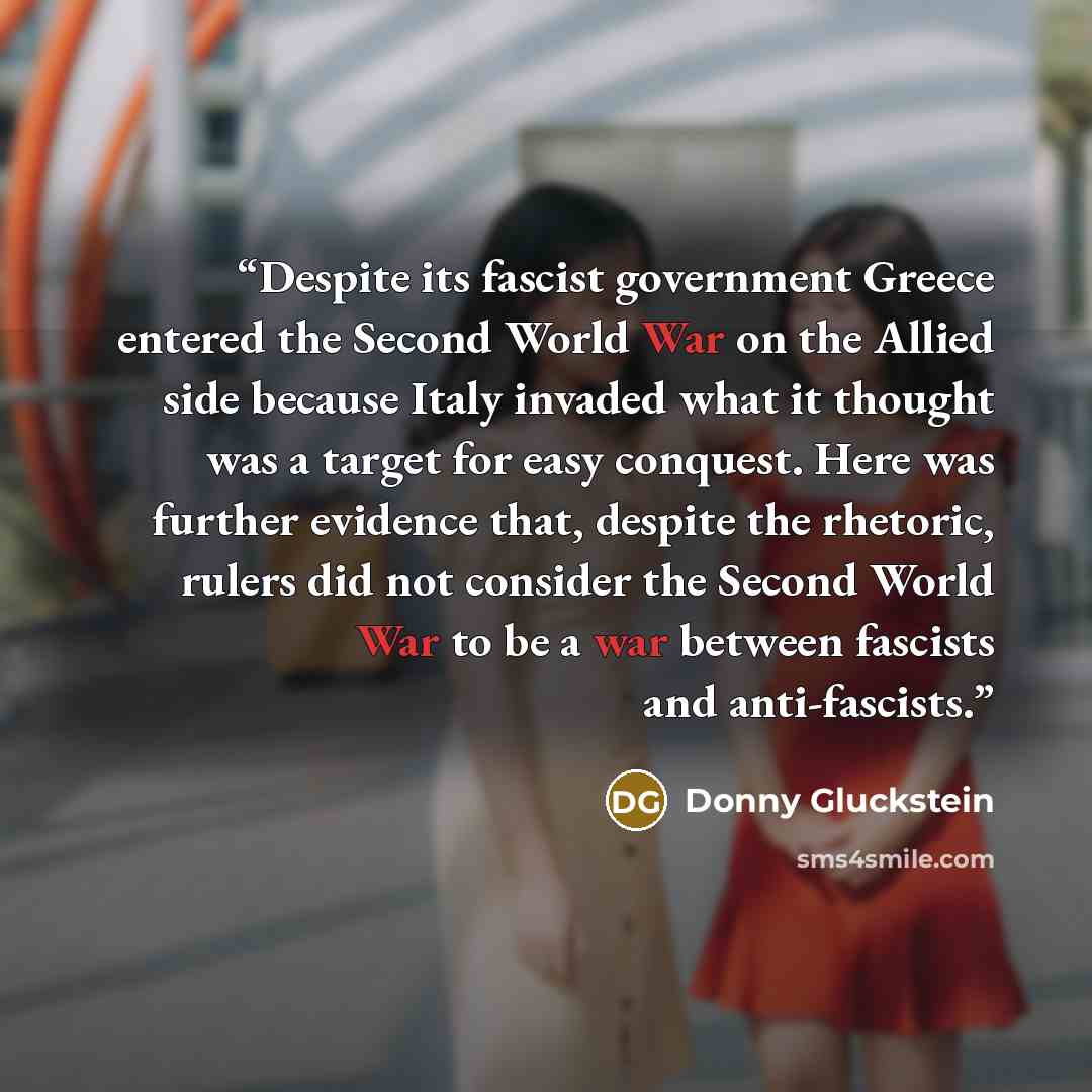 “Despite its fascist government Greece entered the Second World War on the Allied side because Italy invaded what it thought was a target for easy conquest. Here was further evidence that, despite the rhetoric, rulers did not consider the Second World War to be a war between fascists and…” quote by Donny Gluckstein