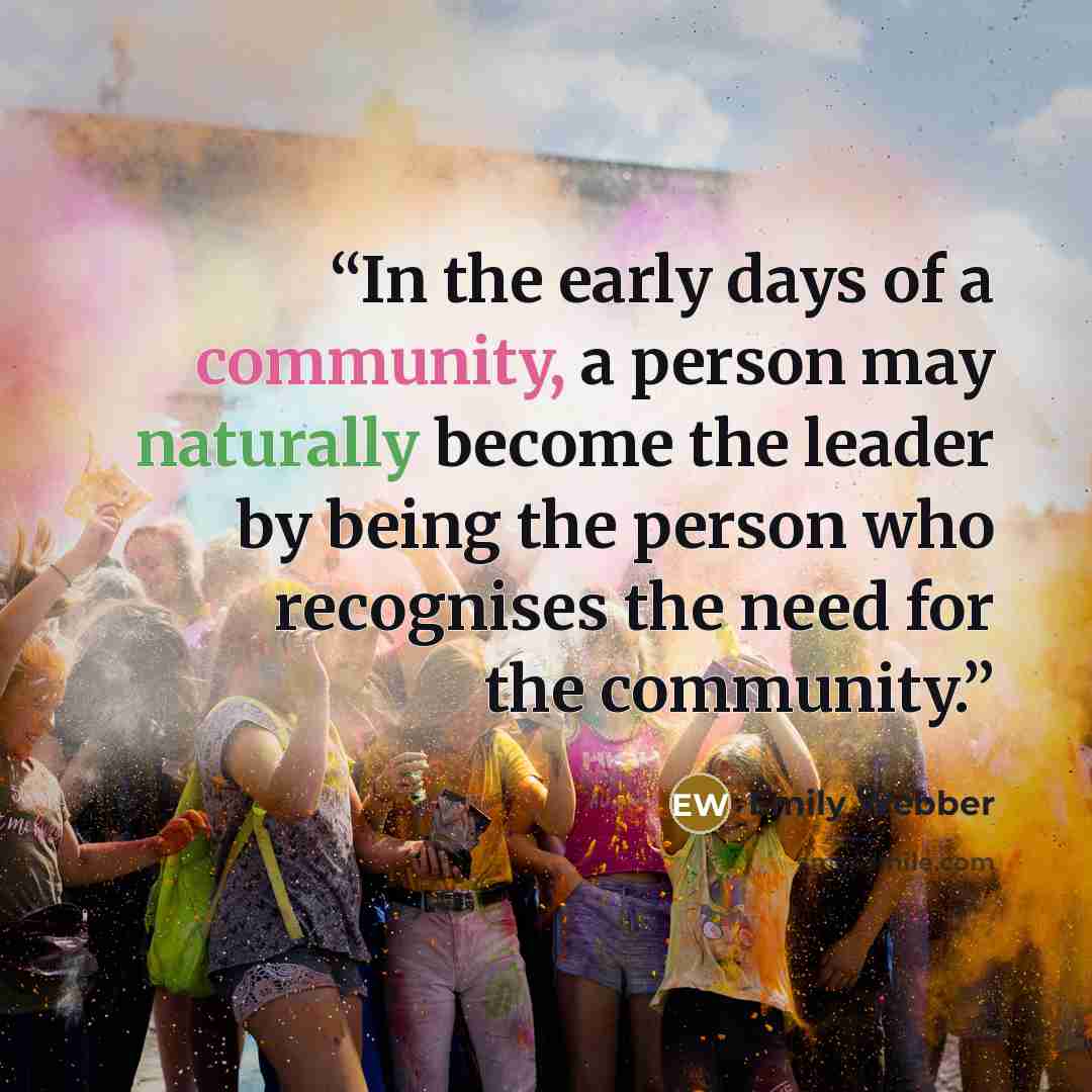 “In the early days of a community, a person may naturally become the leader by being the person who recognises the need for the community.” quote by Emily Webber