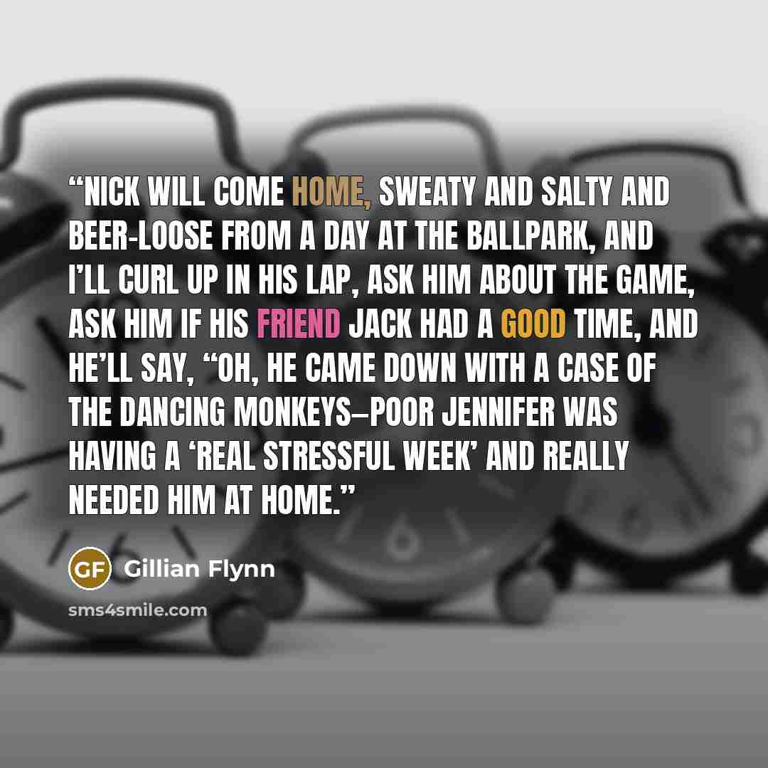 “Nick will come home, sweaty and salty and beer-loose from a day at the ballpark, and I’ll curl up in his lap, ask him about the game, ask him if his friend Jack had a good time, and he’ll say, “Oh, he came down with a case of the dancing monkeys—poor Jennifer was having a ‘real stressful week’ and…” quote by Gillian Flynn
