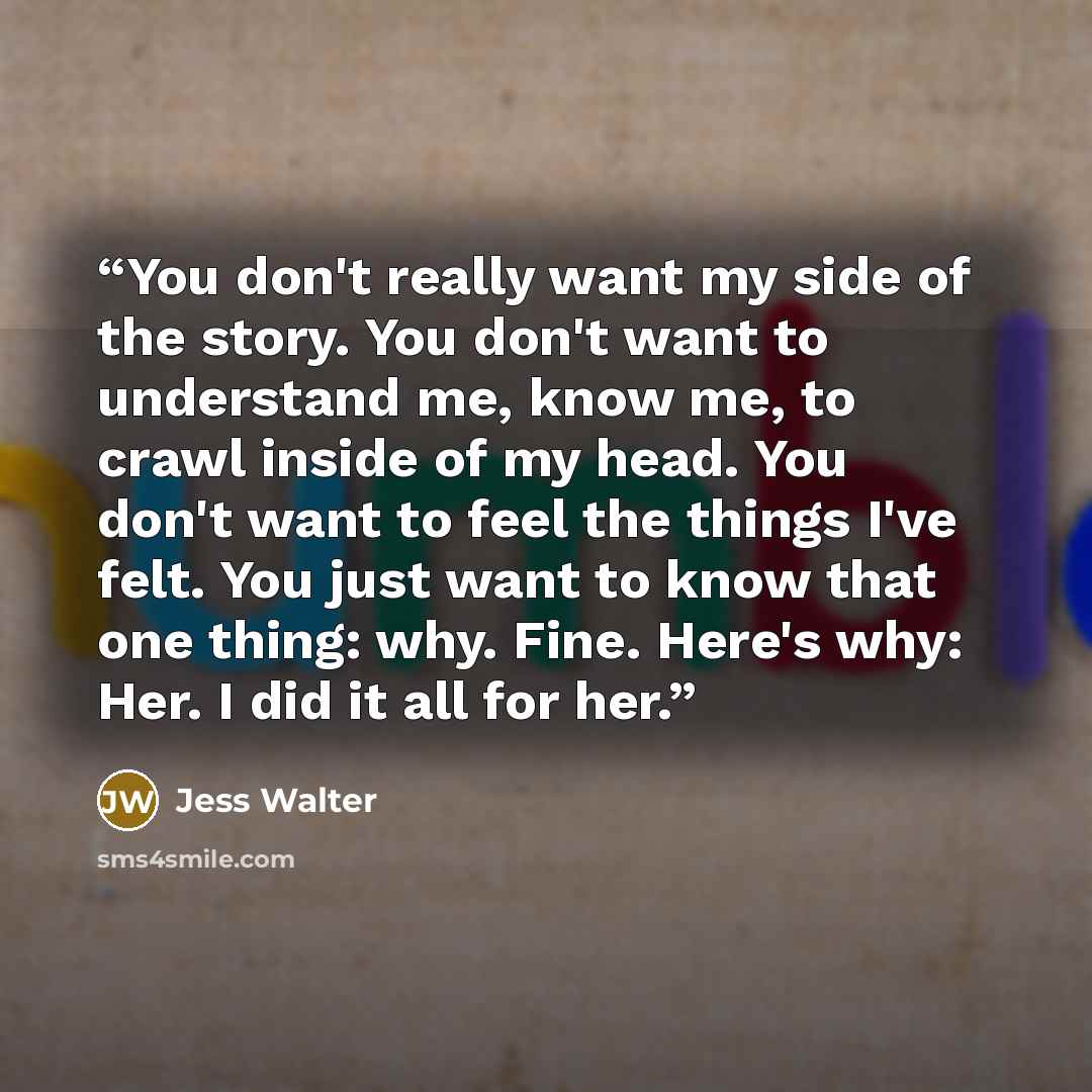 “You don't really want my side of the story. You don't want to understand me, know me, to crawl inside of my head. You don't want to feel the things I've felt. You just want to know that one thing: why. Fine. Here's why: Her. I did it all for her.” quote by Jess Walter