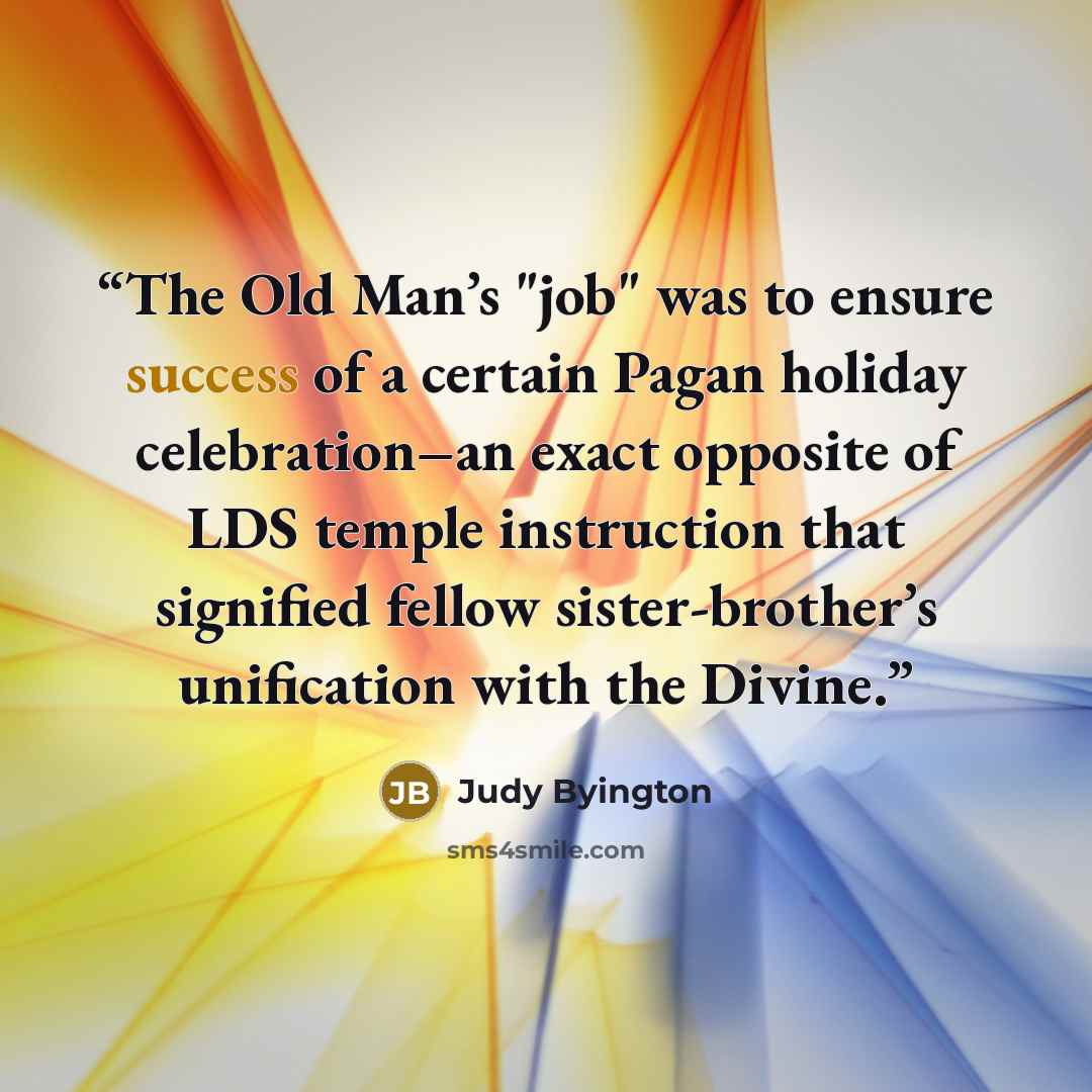 “The Old Man’s "job" was to ensure success of a certain Pagan holiday celebration–an exact opposite of LDS temple instruction that signified fellow sister-brother’s unification with the Divine.” quote by Judy Byington