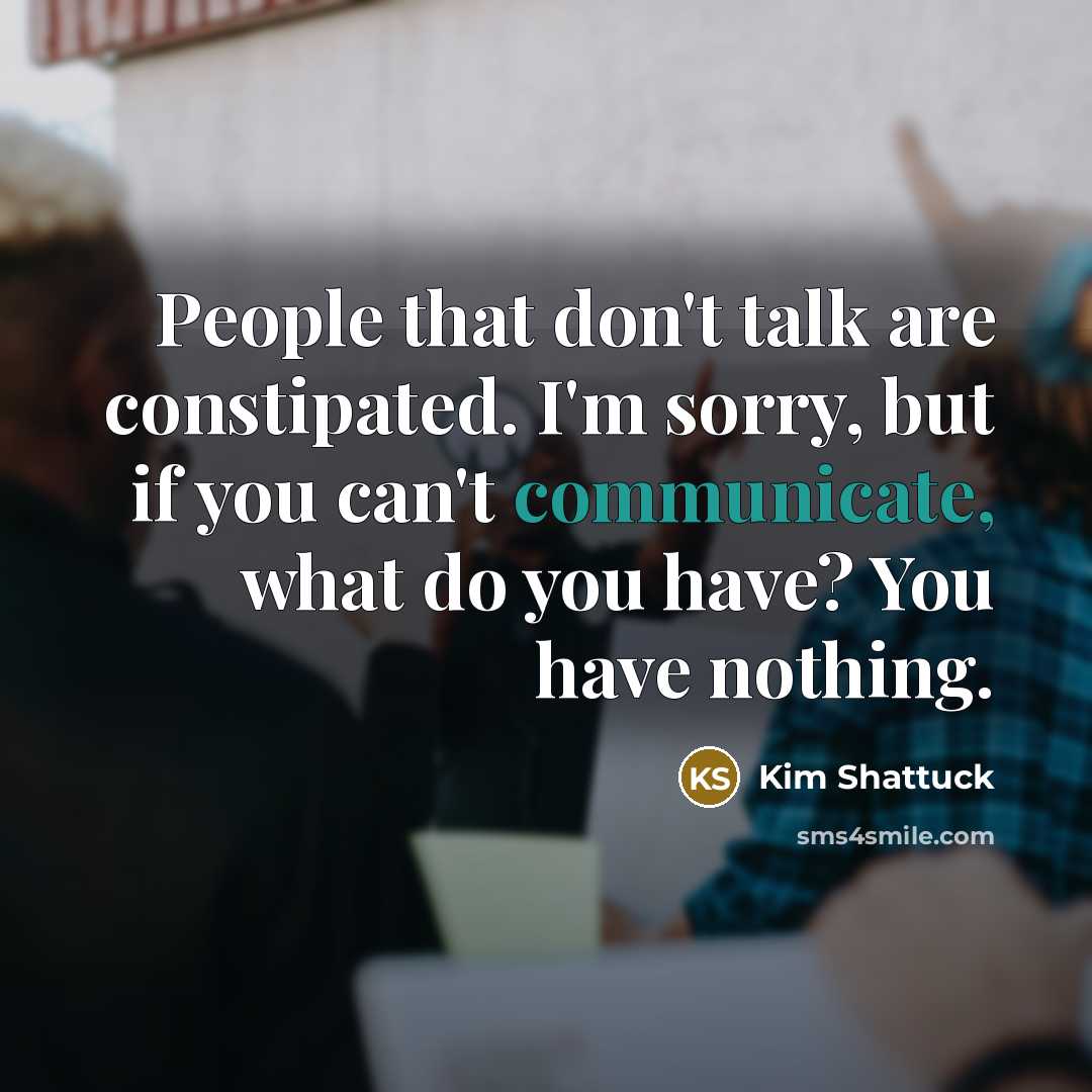 “People that don't talk are constipated. I'm sorry, but if you can't communicate, what do you have? You have nothing.” quote by Kim Shattuck