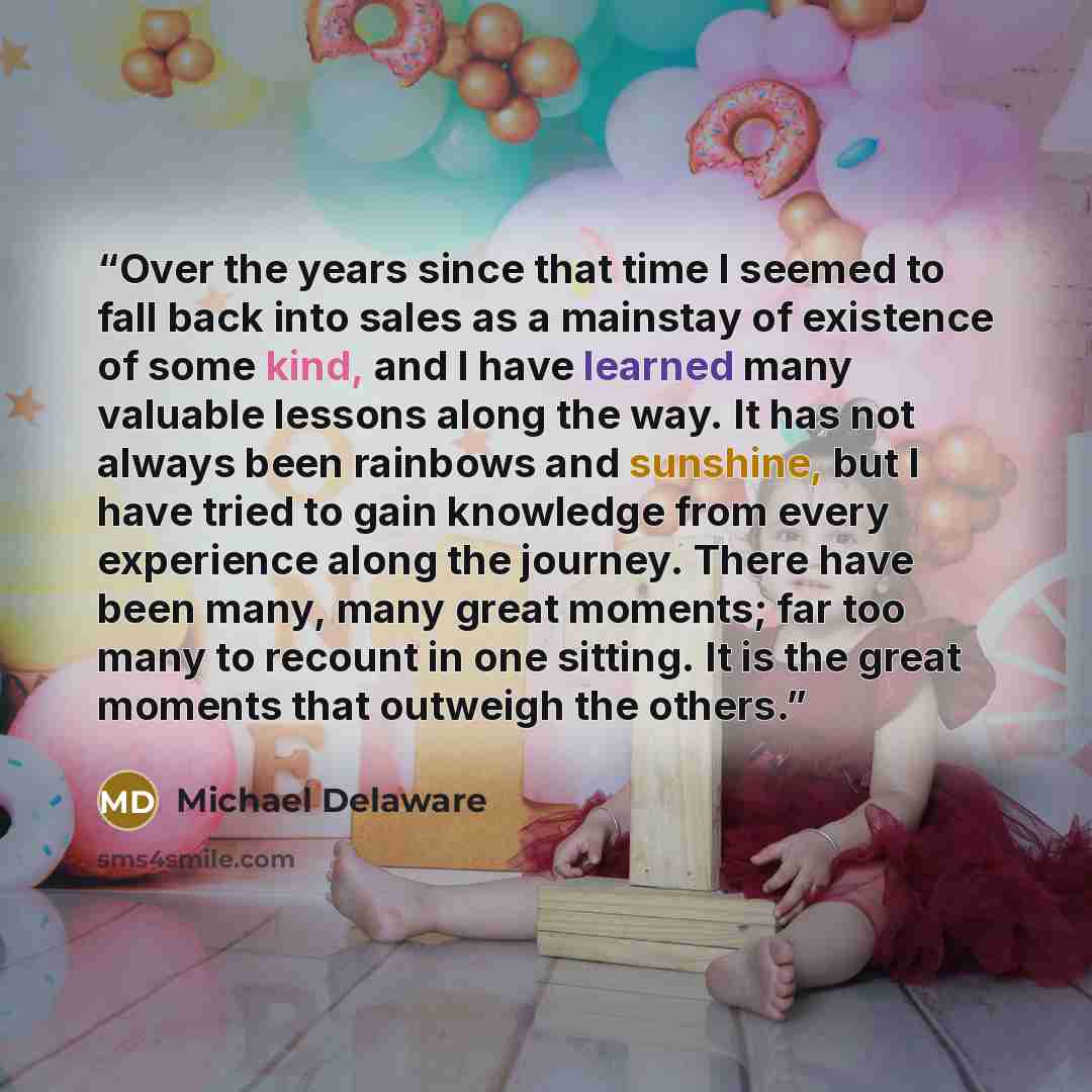 “Over the years since that time I seemed to fall back into sales as a mainstay of existence of some kind, and I have learned many valuable lessons along the way. It has not always been rainbows and sunshine, but I have tried to gain knowledge from every experience along the journey. There have been…” quote by Michael Delaware