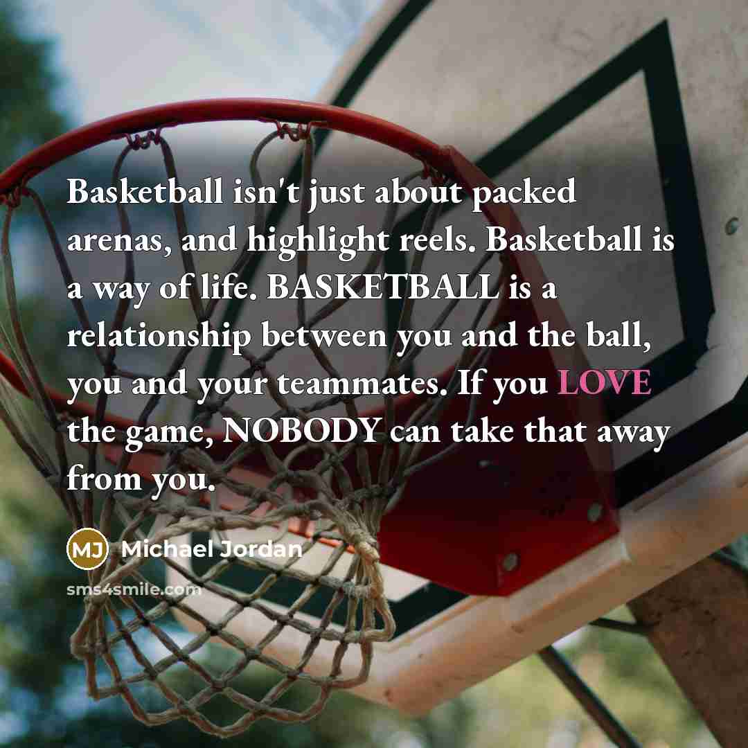 “Basketball isn't just about packed arenas, and highlight reels. Basketball is a way of life. BASKETBALL is a relationship between you and the ball, you and your teammates. If you LOVE the game, NOBODY can take that away from you.” quote by Michael Jordan