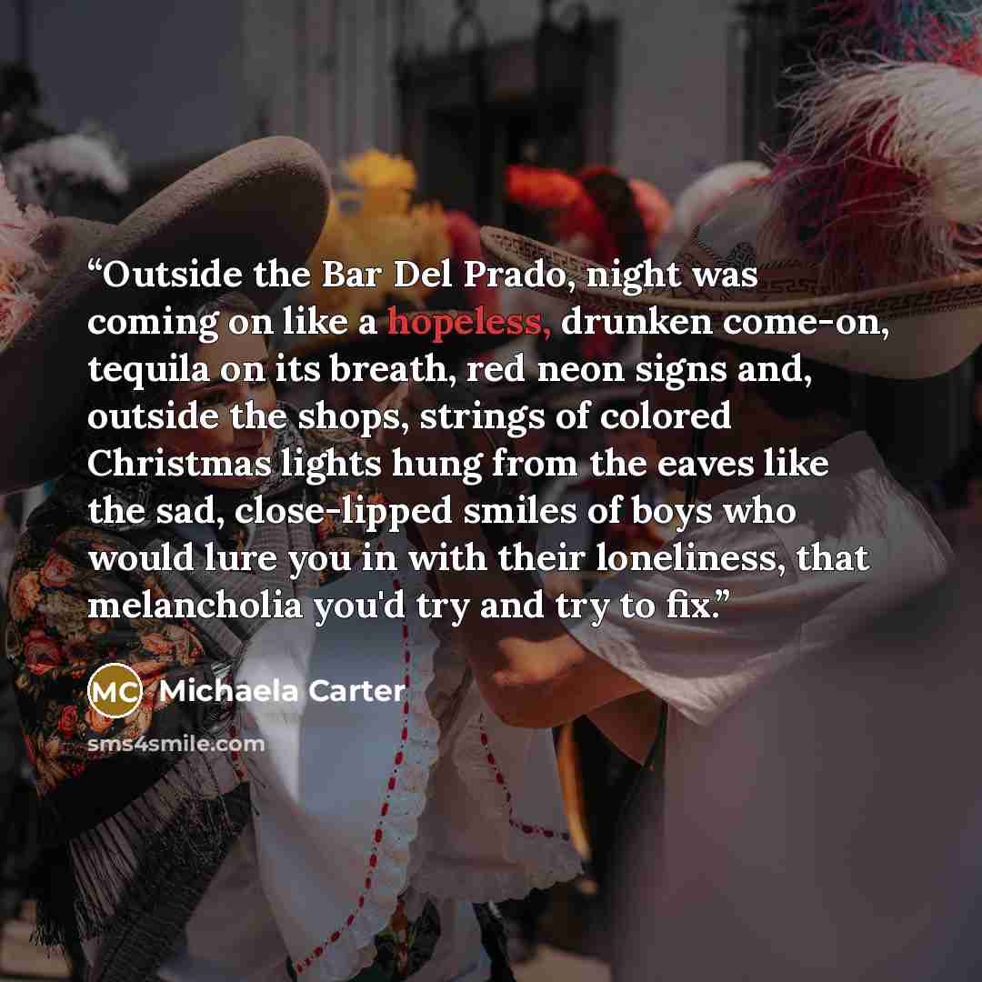 “Outside the Bar Del Prado, night was coming on like a hopeless, drunken come-on, tequila on its breath, red neon signs and, outside the shops, strings of colored Christmas lights hung from the eaves like the sad, close-lipped smiles of boys who would lure you in with their loneliness, that…” quote by Michaela Carter