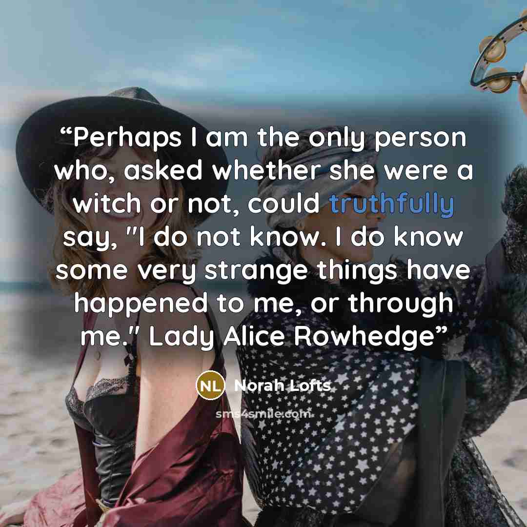 “Perhaps I am the only person who, asked whether she were a witch or not, could truthfully say, "I do not know. I do know some very strange things have happened to me, or through me." Lady Alice Rowhedge” quote by Norah Lofts
