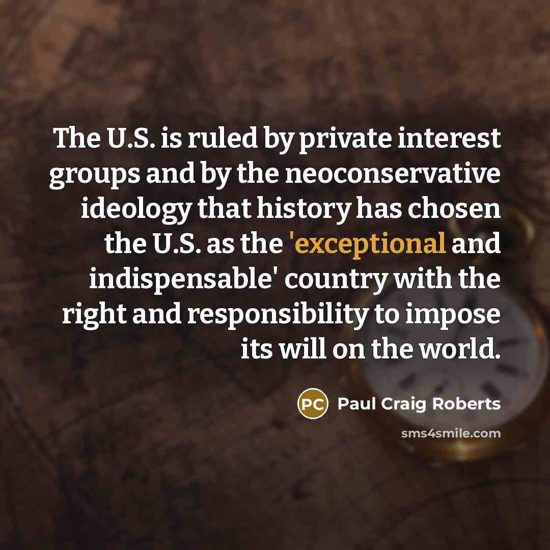 “The U.S. is ruled by private interest groups and by the neoconservative ideology that history has chosen the U.S. as the 'exceptional and indispensable' country with the right and responsibility to impose its will on the world.” quote by Paul Craig Roberts