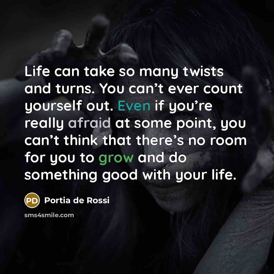 “Life can take so many twists and turns. You can’t ever count yourself out. Even if you’re really afraid at some point, you can’t think that there’s no room for you to grow and do something good with your life.” quote by Portia de Rossi
