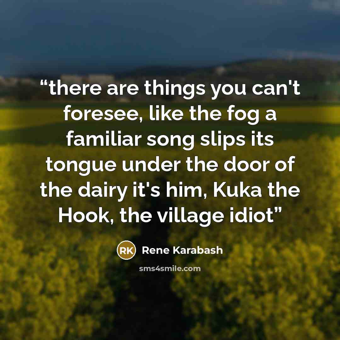 “there are things you can't foresee, like the fog a familiar song slips its tongue under the door of the dairy it's him, Kuka the Hook, the village idiot” quote by Rene Karabash