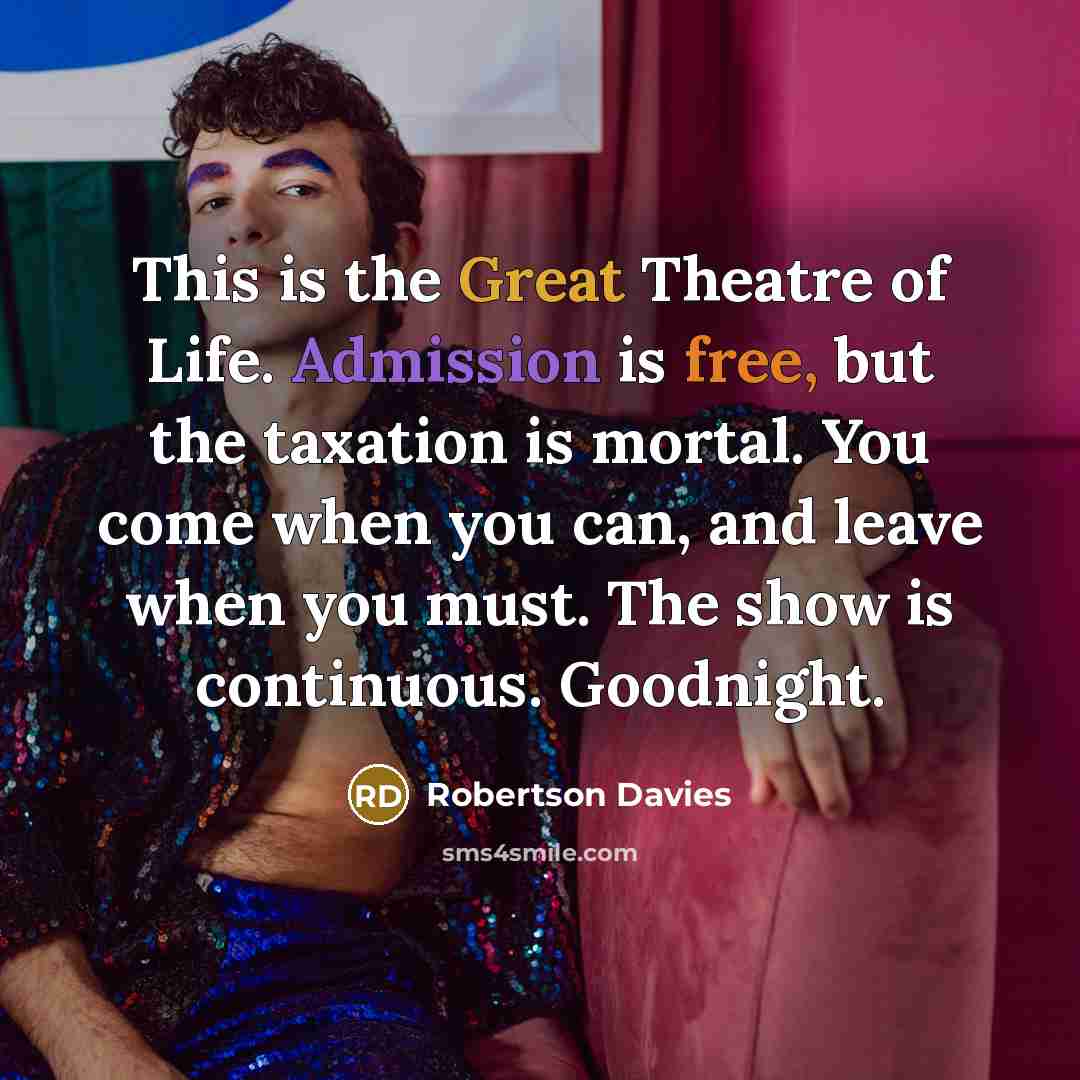 “This is the Great Theatre of Life. Admission is free, but the taxation is mortal. You come when you can, and leave when you must. The show is continuous. Goodnight.” quote by Robertson Davies