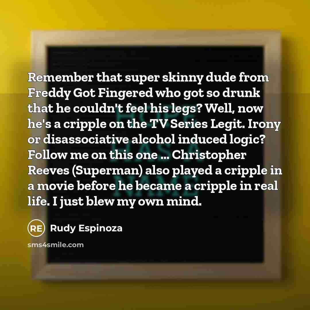 “Remember that super skinny dude from Freddy Got Fingered who got so drunk that he couldn't feel his legs? Well, now he's a cripple on the TV Series Legit. Irony or disassociative alcohol induced logic? Follow me on this one … Christopher Reeves (Superman) also played a cripple in a movie before he…” quote by Rudy Espinoza