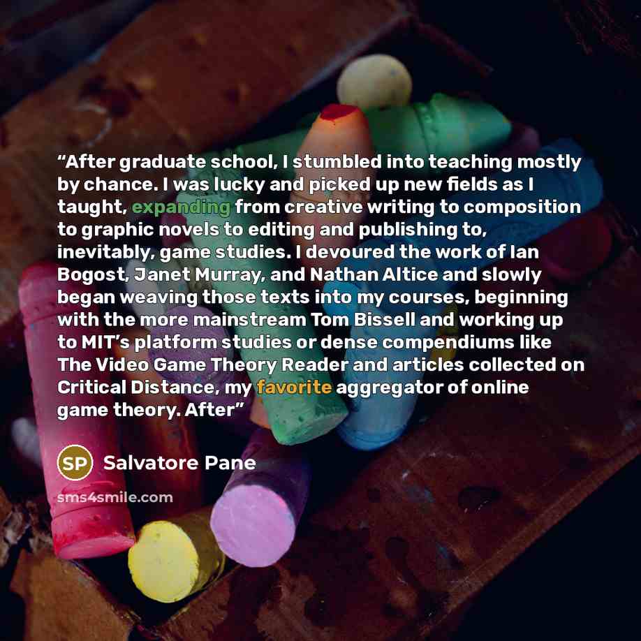 “After graduate school, I stumbled into teaching mostly by chance. I was lucky and picked up new fields as I taught, expanding from creative writing to composition to graphic novels to editing and publishing to, inevitably, game studies. I devoured the work of Ian Bogost, Janet Murray, and Nathan…” quote by Salvatore Pane