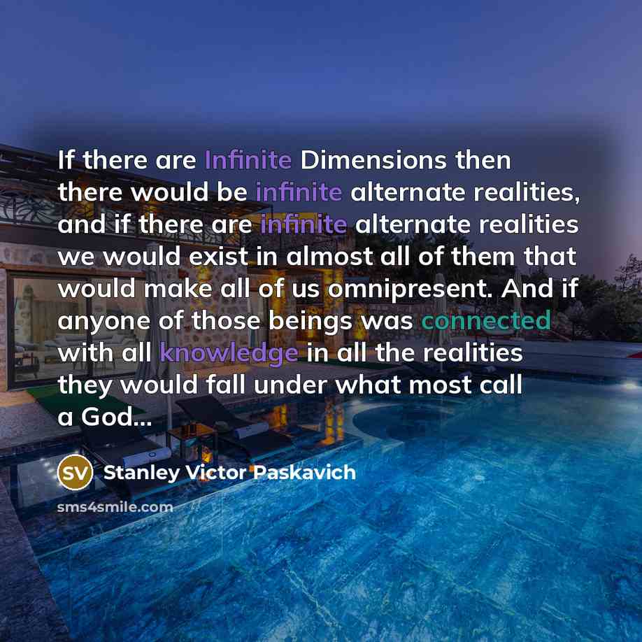 “If there are Infinite Dimensions then there would be infinite alternate realities, and if there are infinite alternate realities we would exist in almost all of them that would make all of us omnipresent. And if anyone of those beings was connected with all knowledge in all the realities they…” quote by Stanley Victor Paskavich