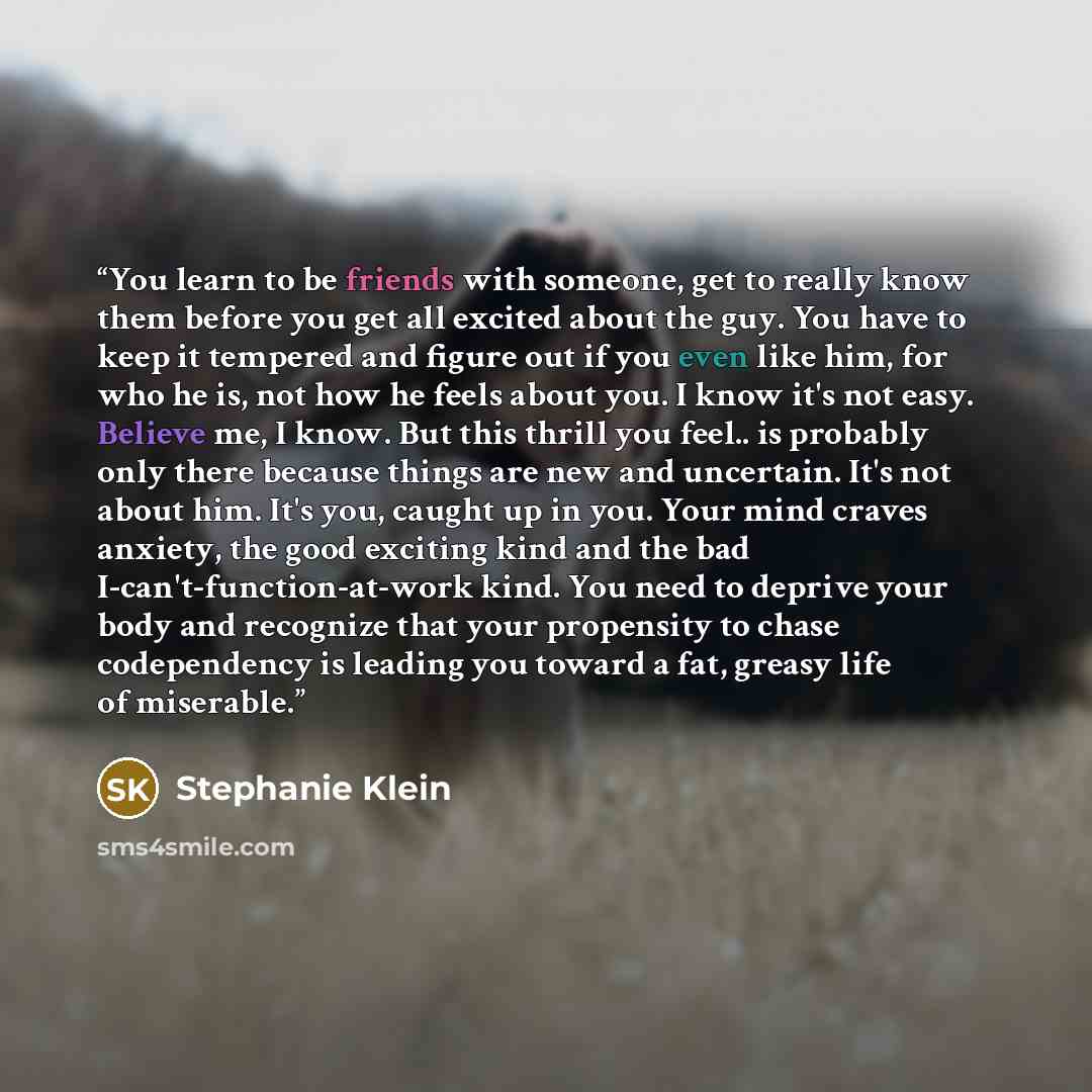 “You learn to be friends with someone, get to really know them before you get all excited about the guy. You have to keep it tempered and figure out if you even like him, for who he is, not how he feels about you. I know it's not easy. Believe me, I know. But this thrill you feel.. is probably only…” quote by Stephanie Klein
