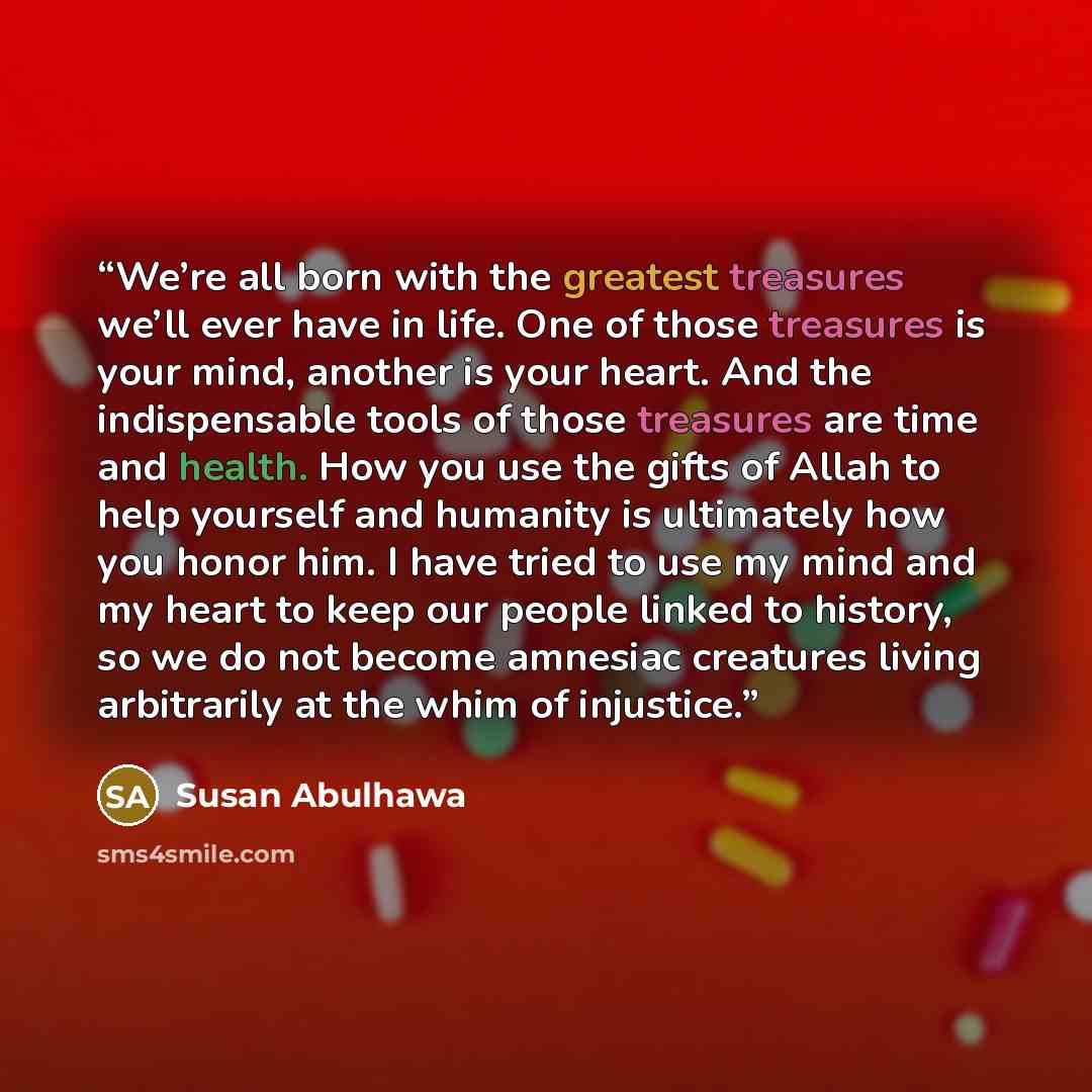 “We’re all born with the greatest treasures we’ll ever have in life. One of those treasures is your mind, another is your heart. And the indispensable tools of those treasures are time and health. How you use the gifts of Allah to help yourself and humanity is ultimately how you honor him. I have…” quote by Susan Abulhawa