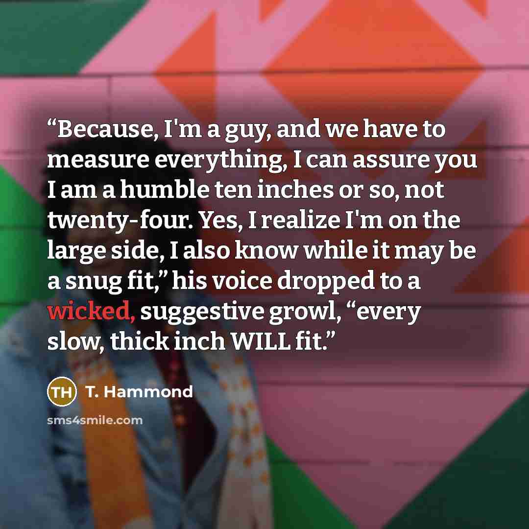 “Because, I'm a guy, and we have to measure everything, I can assure you I am a humble ten inches or so, not twenty-four. Yes, I realize I'm on the large side, I also know while it may be a snug fit,” his voice dropped to a wicked, suggestive growl, “every slow, thick inch WILL fit.” quote by T. Hammond