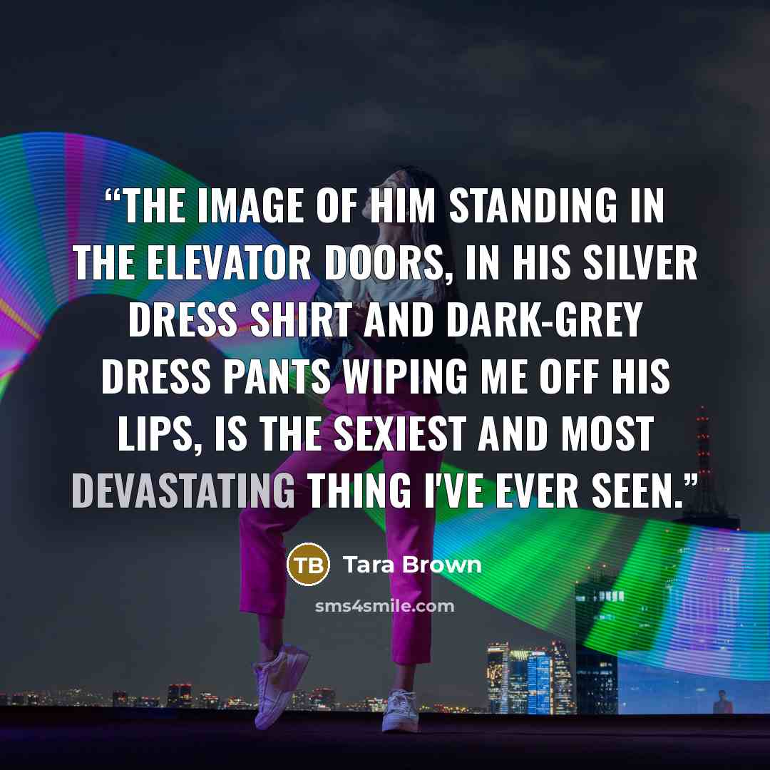 “The image of him standing in the elevator doors, in his silver dress shirt and dark-grey dress pants wiping me off his lips, is the sexiest and most devastating thing I've ever seen.” quote by Tara Brown