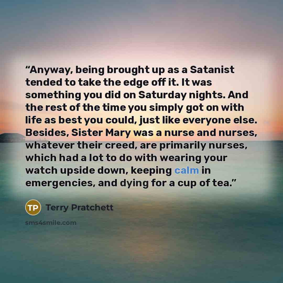 “Anyway, being brought up as a Satanist tended to take the edge off it. It was something you did on Saturday nights. And the rest of the time you simply got on with life as best you could, just like everyone else. Besides, Sister Mary was a nurse and nurses, whatever their creed, are primarily…” quote by Terry Pratchett