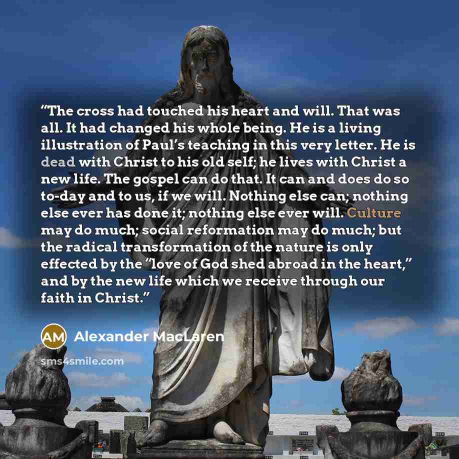 “The cross had touched his heart and will. That was all. It had changed his whole being. He is a living illustration of Paul’s teaching in this very letter. He is dead with Christ to his old self; he lives with Christ a new life. The gospel can do that. It can and does do so to-day and to us, if we…” quote by Alexander MacLaren