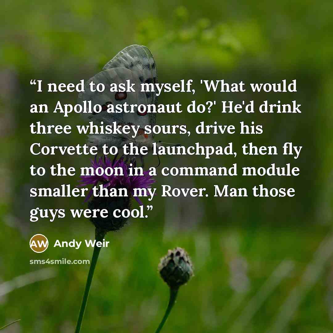 “I need to ask myself, 'What would an Apollo astronaut do?' He'd drink three whiskey sours, drive his Corvette to the launchpad, then fly to the moon in a command module smaller than my Rover. Man those guys were cool.” quote by Andy Weir