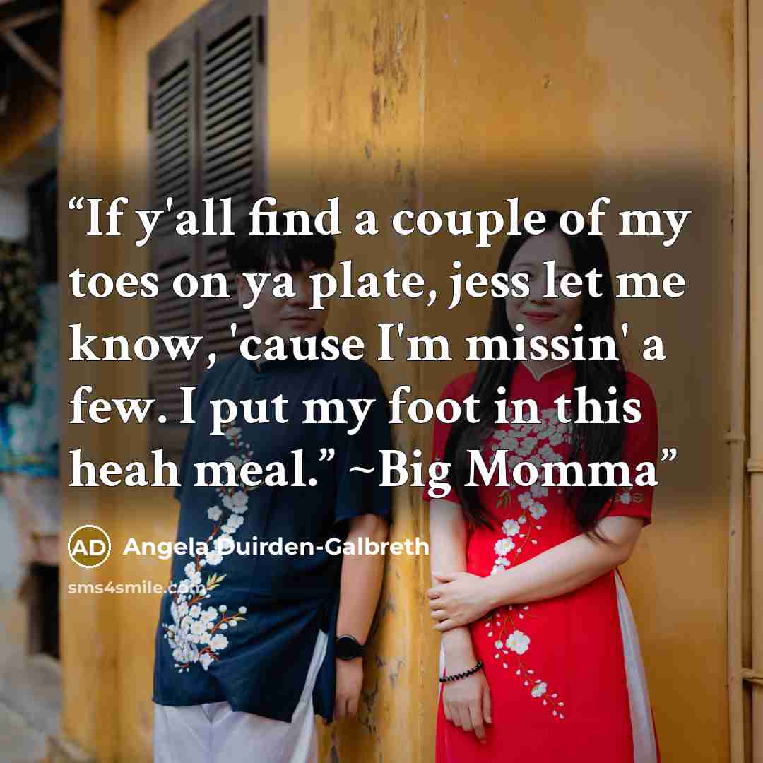 “If y'all find a couple of my toes on ya plate, jess let me know, 'cause I'm missin' a few. I put my foot in this heah meal.” ~Big Momma” quote by Angela Duirden-Galbreth