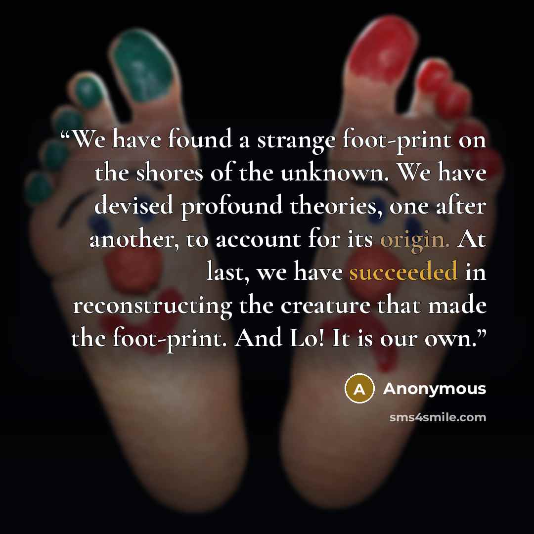 “We have found a strange foot-print on the shores of the unknown. We have devised profound theories, one after another, to account for its origin. At last, we have succeeded in reconstructing the creature that made the foot-print. And Lo! It is our own.” quote by Anonymous