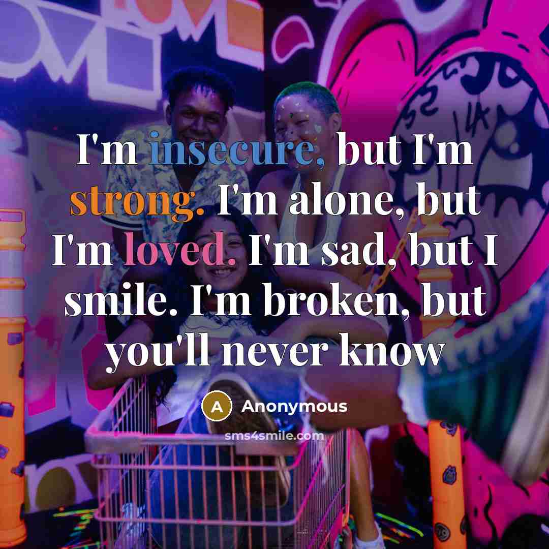 “I'm insecure, but I'm strong. I'm alone, but I'm loved. I'm sad, but I smile. I'm broken, but you'll never know” quote by Anonymous