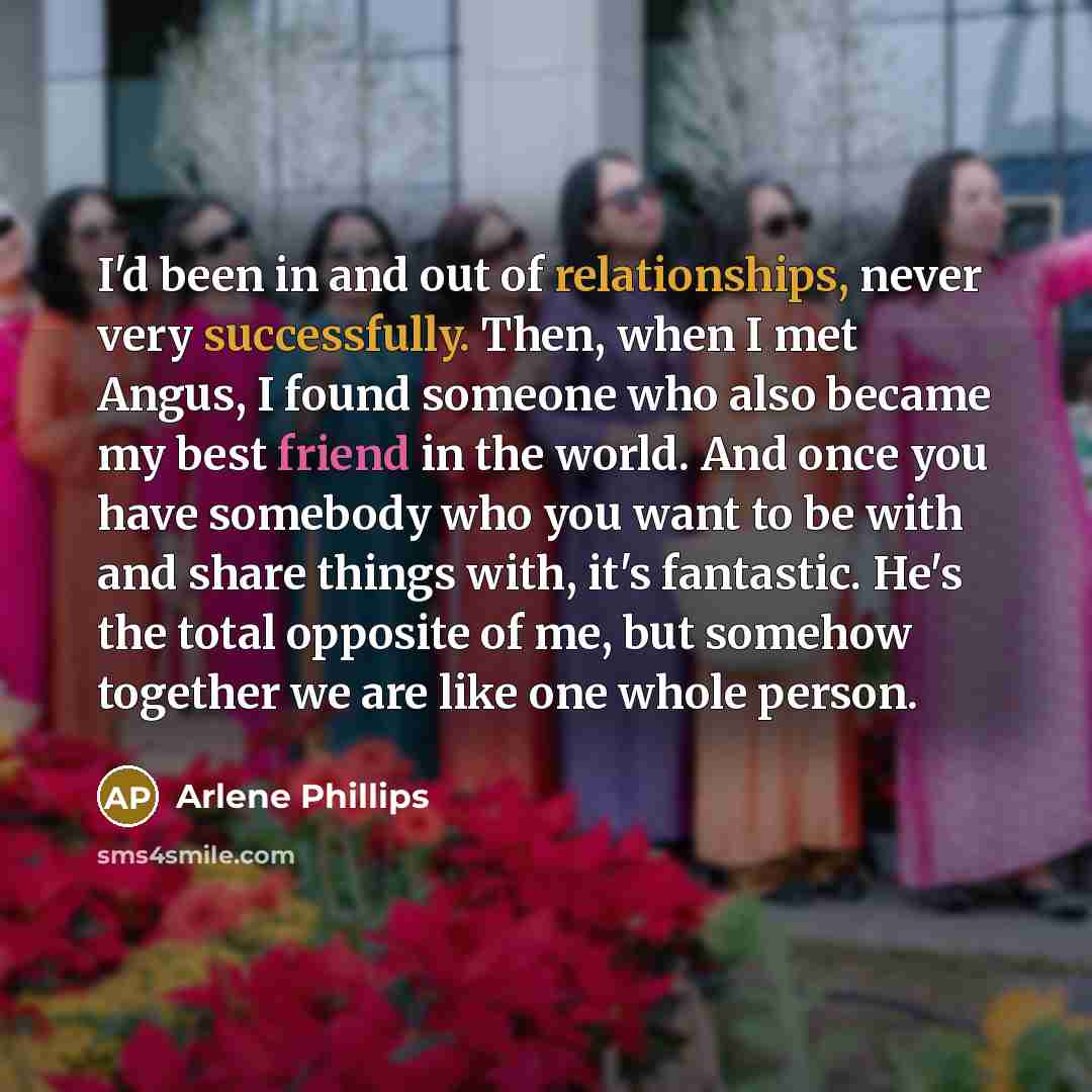 “I'd been in and out of relationships, never very successfully. Then, when I met Angus, I found someone who also became my best friend in the world. And once you have somebody who you want to be with and share things with, it's fantastic. He's the total opposite of me, but somehow together we are…” quote by Arlene Phillips