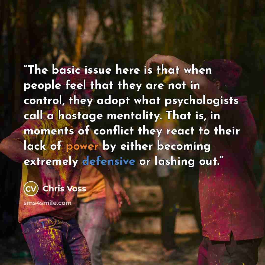 “The basic issue here is that when people feel that they are not in control, they adopt what psychologists call a hostage mentality. That is, in moments of conflict they react to their lack of power by either becoming extremely defensive or lashing out.” quote by Chris Voss