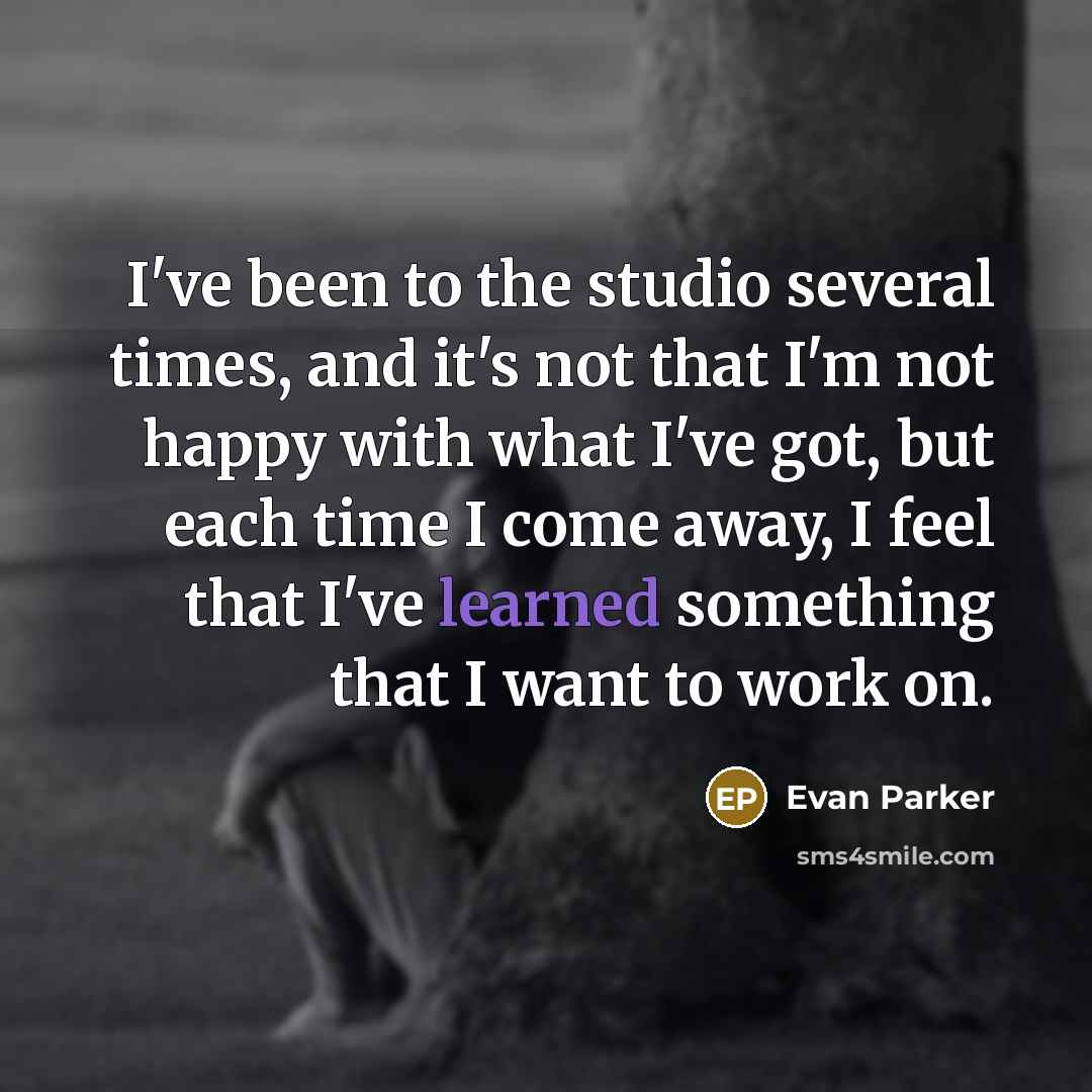 “I've been to the studio several times, and it's not that I'm not happy with what I've got, but each time I come away, I feel that I've learned something that I want to work on.” quote by Evan Parker