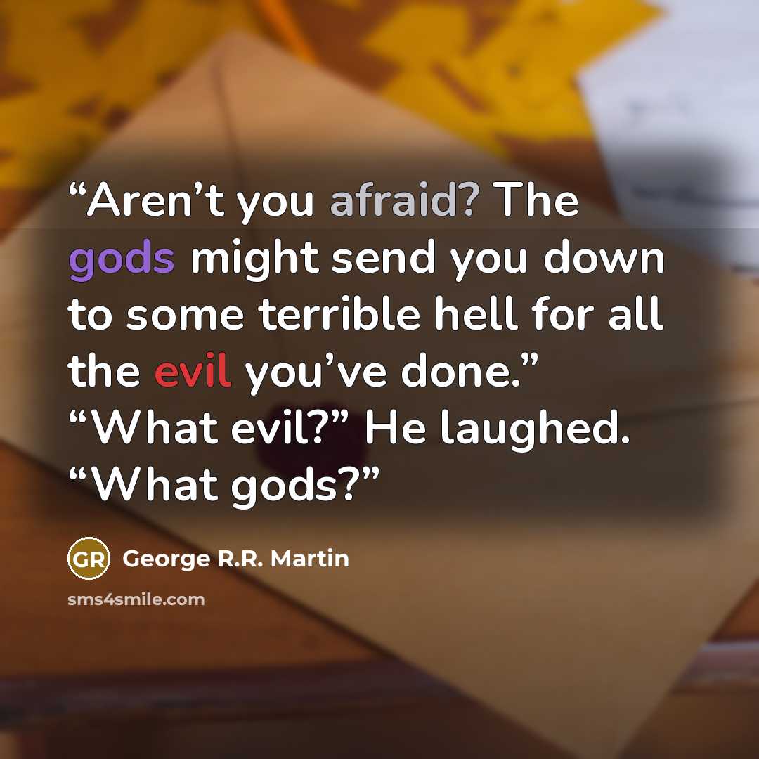 “Aren’t you afraid? The gods might send you down to some terrible hell for all the evil you’ve done.” “What evil?” He laughed. “What gods?” quote by George R.R. Martin