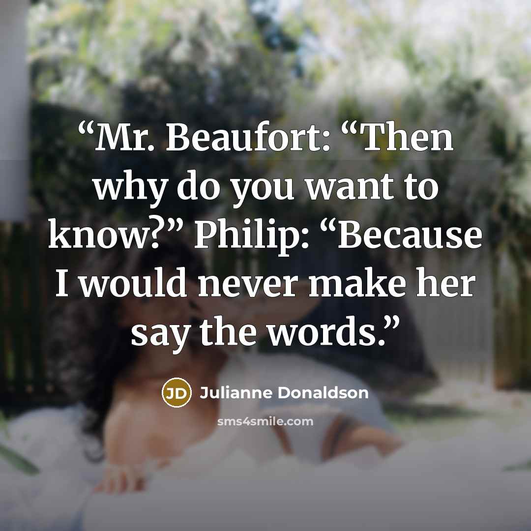 “Mr. Beaufort: “Then why do you want to know?” Philip: “Because I would never make her say the words.” quote by Julianne Donaldson