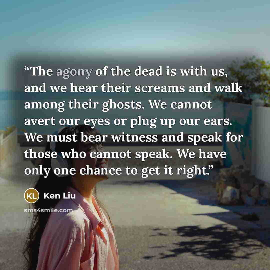“The agony of the dead is with us, and we hear their screams and walk among their ghosts. We cannot avert our eyes or plug up our ears. We must bear witness and speak for those who cannot speak. We have only one chance to get it right.” quote by Ken Liu