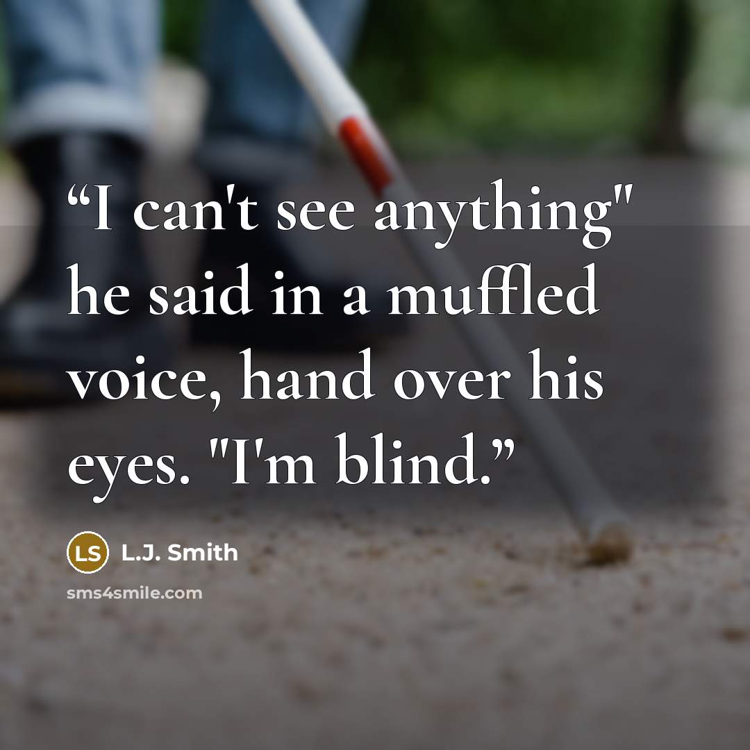 “I can't see anything" he said in a muffled voice, hand over his eyes. "I'm blind.” quote by L.J. Smith