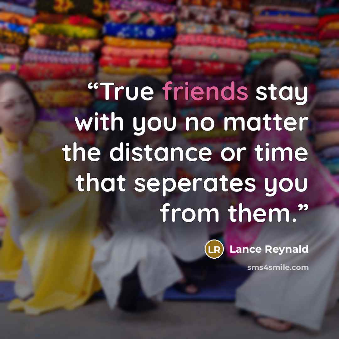 “True friends stay with you no matter the distance or time that seperates you from them.” quote by Lance Reynald