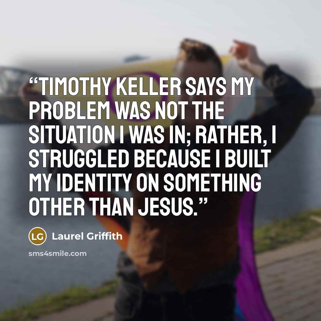 “Timothy Keller says my problem was not the situation I was in; rather, I struggled because I built my identity on something other than Jesus.” quote by Laurel Griffith