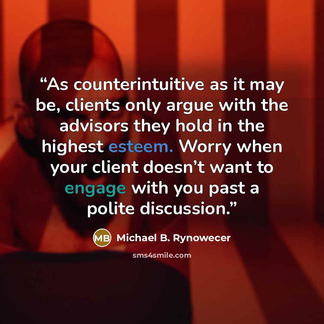 “As counterintuitive as it may be, clients only argue with the advisors they hold in the highest esteem. Worry when your client doesn’t want to engage with you past a polite discussion.” quote by Michael B. Rynowecer