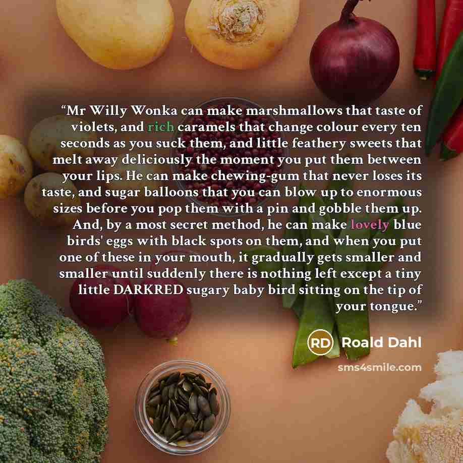 “Mr Willy Wonka can make marshmallows that taste of violets, and rich caramels that change colour every ten seconds as you suck them, and little feathery sweets that melt away deliciously the moment you put them between your lips. He can make chewing-gum that never loses its taste, and sugar…” quote by Roald Dahl