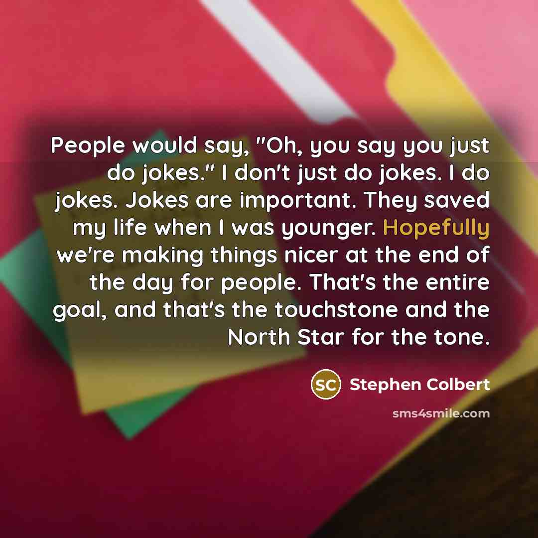 “People would say, "Oh, you say you just do jokes." I don't just do jokes. I do jokes. Jokes are important. They saved my life when I was younger. Hopefully we're making things nicer at the end of the day for people. That's the entire goal, and that's the touchstone and the North Star for the tone.” quote by Stephen Colbert