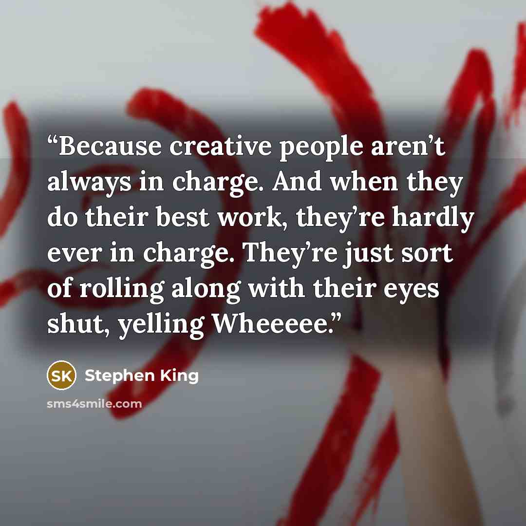 “Because creative people aren’t always in charge. And when they do their best work, they’re hardly ever in charge. They’re just sort of rolling along with their eyes shut, yelling Wheeeee.” quote by Stephen King