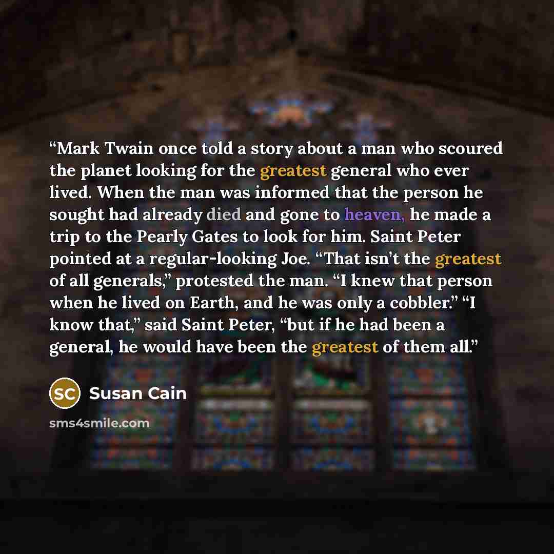 “Mark Twain once told a story about a man who scoured the planet looking for the greatest general who ever lived. When the man was informed that the person he sought had already died and gone to heaven, he made a trip to the Pearly Gates to look for him. Saint Peter pointed at a regular-looking…” quote by Susan Cain