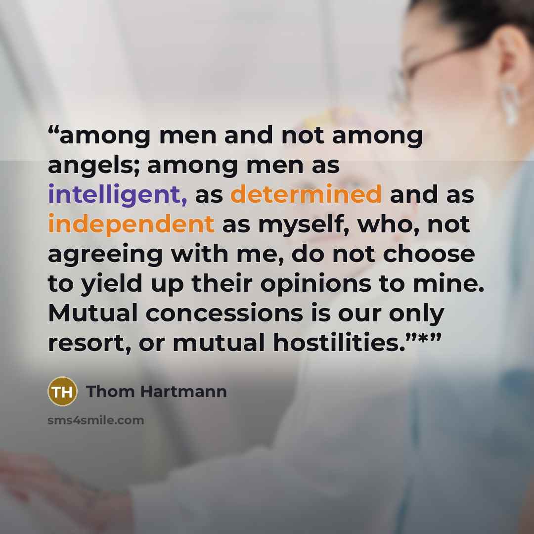 “among men and not among angels; among men as intelligent, as determined and as independent as myself, who, not agreeing with me, do not choose to yield up their opinions to mine. Mutual concessions is our only resort, or mutual hostilities.”*” quote by Thom Hartmann