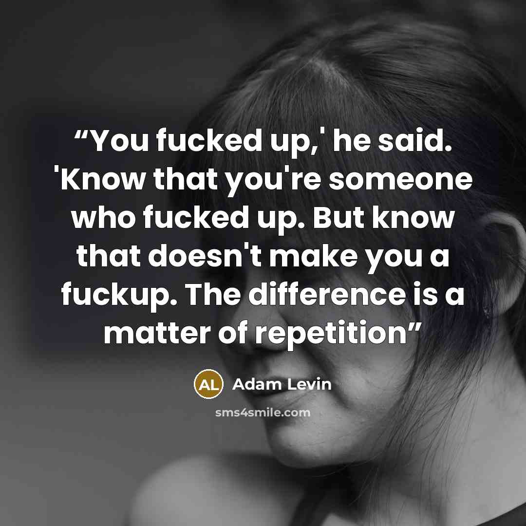 “You fucked up,' he said. 'Know that you're someone who fucked up. But know that doesn't make you a fuckup. The difference is a matter of repetition” quote by Adam Levin