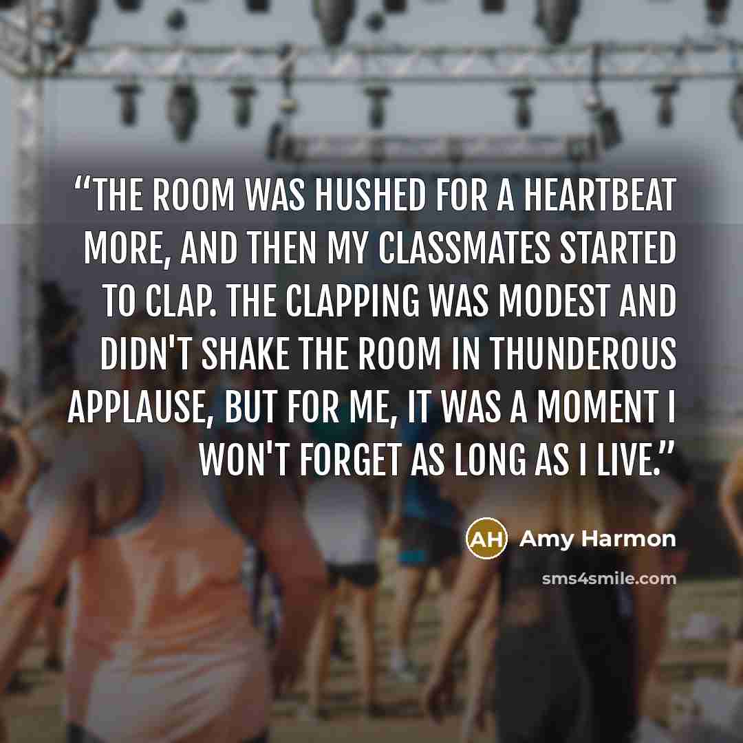 “The room was hushed for a heartbeat more, and then my classmates started to clap. The clapping was modest and didn't shake the room in thunderous applause, but for me, it was a moment I won't forget as long as I live.” quote by Amy Harmon