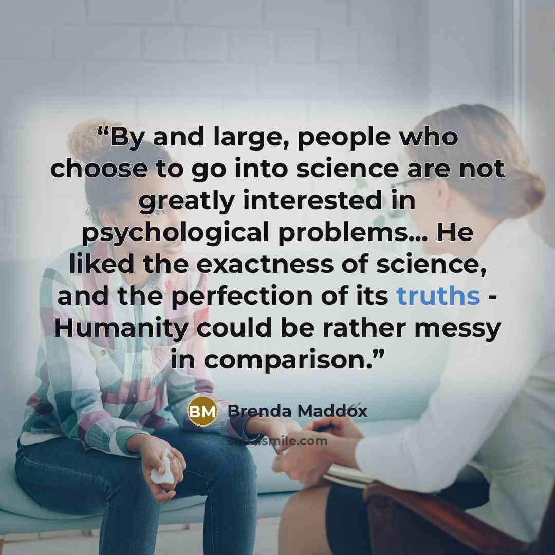 “By and large, people who choose to go into science are not greatly interested in psychological problems... He liked the exactness of science, and the perfection of its truths - Humanity could be rather messy in comparison.” quote by Brenda Maddox