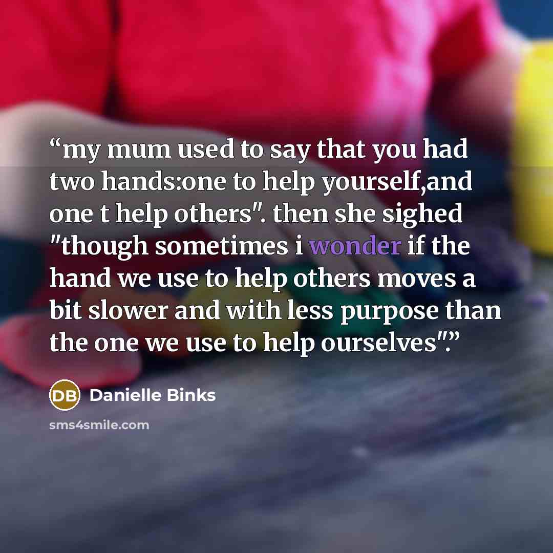 “my mum used to say that you had two hands:one to help yourself,and one t help others". then she sighed "though sometimes i wonder if the hand we use to help others moves a bit slower and with less purpose than the one we use to help ourselves".” quote by Danielle Binks